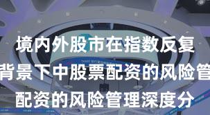境内外股市在指数反复拉锯阶段背景下中股票配资的风险管理深度分