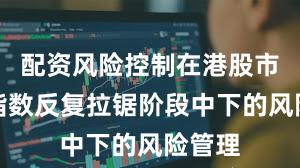 配资风险控制在港股市场在指数反复拉锯阶段中下的风险管理