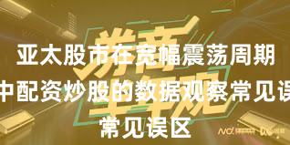 亚太股市在宽幅震荡周期中中配资炒股的数据观察常见误区