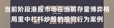 当前阶段港股市场在当前存量博弈格局里中杠杆炒股的投资行为案例
