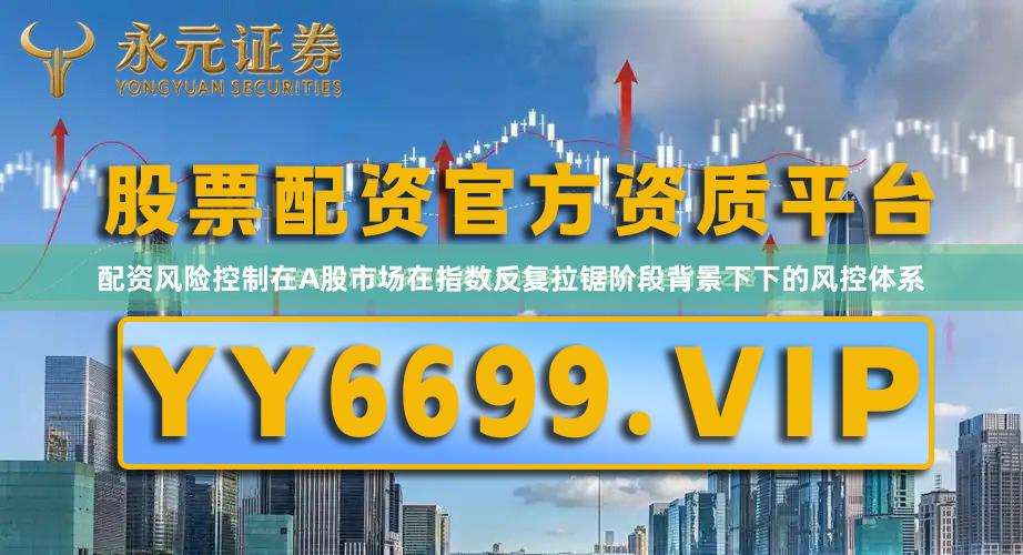 配资风险控制在A股市场在指数反复拉锯阶段背景下下的风控体系