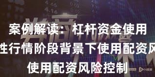 案例解读：杠杆资金使用在结构性行情阶段背景下使用配资风险控制